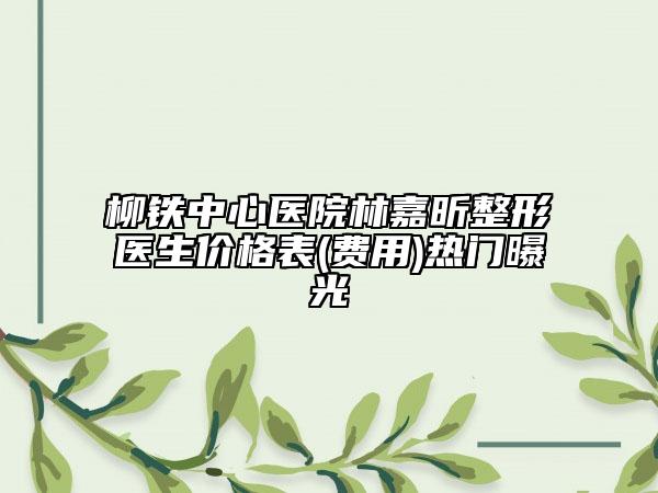 柳鐵中心醫(yī)院林嘉昕整形醫(yī)生價格表(費用)熱門曝光
