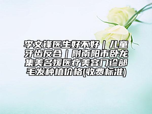 李文鋒醫(yī)生好不好｜兒童牙齒反合｜附南陽市臥龍集美名媛醫(yī)療美容門診部毛發(fā)種植價格(收費(fèi)標(biāo)準(zhǔn))