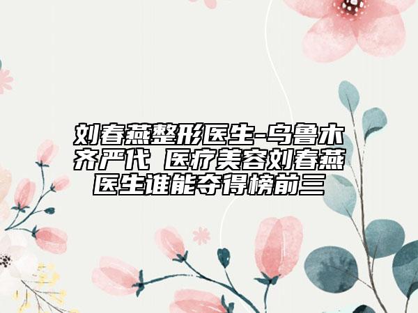 劉春燕整形醫(yī)生-烏魯木齊嚴(yán)代璟醫(yī)療美容劉春燕醫(yī)生誰(shuí)能奪得榜前三