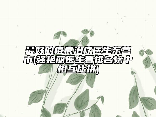 最好的痘痕治療醫(yī)生東營(yíng)市(強(qiáng)艷麗醫(yī)生看排名榜中相互比拼)