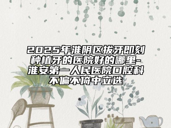 2025年淮陰區(qū)拔牙即刻種植牙的醫(yī)院好的哪里-淮安第一人民醫(yī)院口腔科不偏不倚中立選