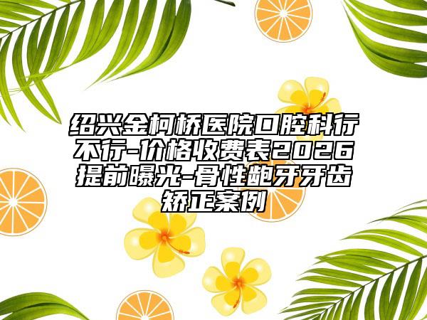 紹興金柯橋醫(yī)院口腔科行不行-價(jià)格收費(fèi)表2026提前曝光-骨性齙牙牙齒矯正案例