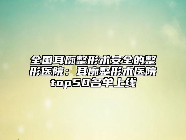 全國耳廓整形術(shù)安全的整形醫(yī)院:耳廓整形術(shù)醫(yī)院top50名單上線