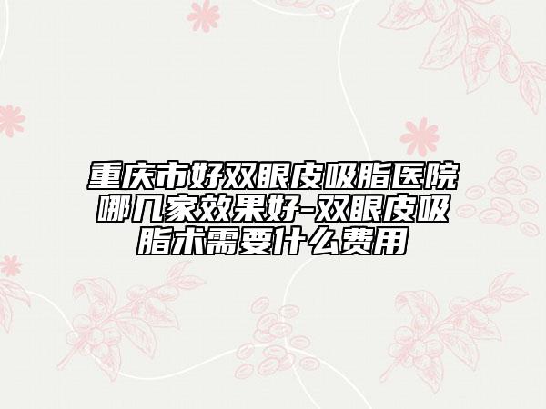 重慶市好雙眼皮吸脂醫(yī)院哪幾家效果好-雙眼皮吸脂術(shù)需要什么費(fèi)用