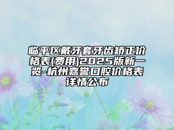 臨平區(qū)戴牙套牙齒矯正價(jià)格表(費(fèi)用)2025版新一覽-杭州嘉譽(yù)口腔價(jià)格表詳情公布