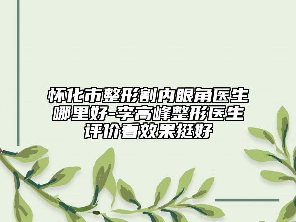 懷化市整形割內(nèi)眼角醫(yī)生哪里好-李高峰整形醫(yī)生評價看效果挺好