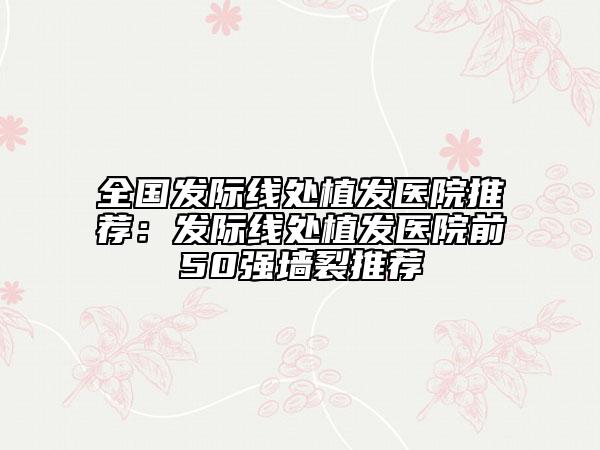 全國(guó)發(fā)際線(xiàn)處植發(fā)醫(yī)院推薦：發(fā)際線(xiàn)處植發(fā)醫(yī)院前50強(qiáng)墻裂推薦