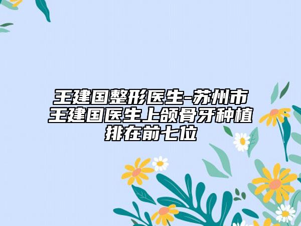王建國整形醫(yī)生-蘇州市王建國醫(yī)生上頜骨牙種植排在前七位