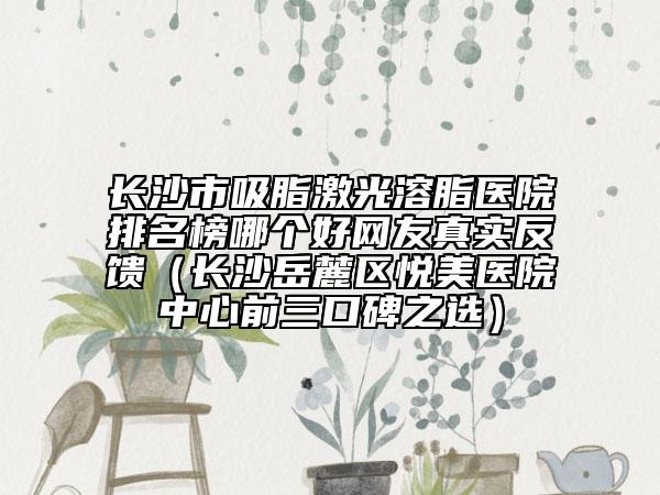 長(zhǎng)沙市吸脂激光溶脂醫(yī)院排名榜哪個(gè)好網(wǎng)友真實(shí)反饋(長(zhǎng)沙岳麓區(qū)悅美醫(yī)院中心前三口碑之選)