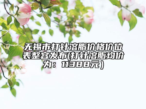 無(wú)錫市打針溶脂價(jià)格價(jià)位表整容發(fā)布(打針溶脂均價(jià)為:11388元)