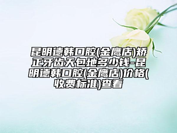 昆明德韓口腔(金鷹店)矯正牙齒天包地多少錢-昆明德韓口腔(金鷹店)價格(收費標準)查看