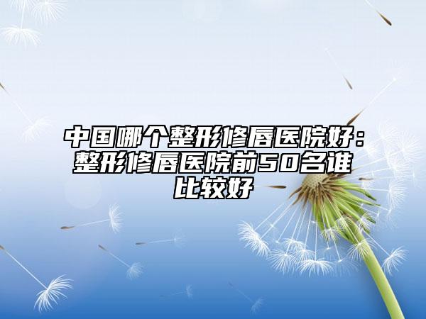 中國哪個(gè)整形修唇醫(yī)院好：整形修唇醫(yī)院前50名誰比較好