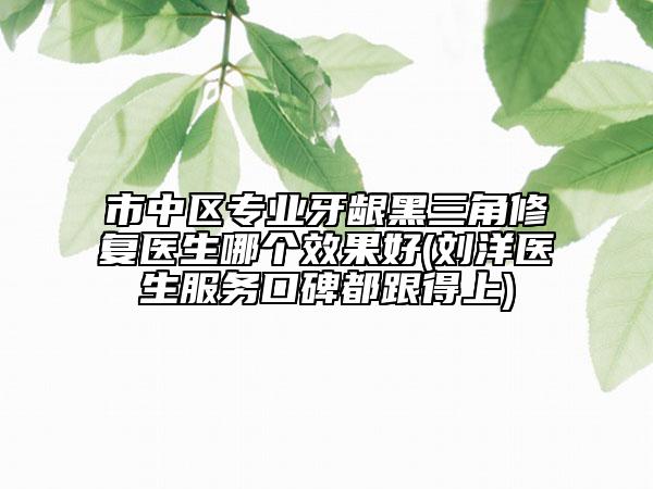 市中區(qū)專業(yè)牙齦黑三角修復(fù)醫(yī)生哪個效果好(劉洋醫(yī)生服務(wù)口碑都跟得上)