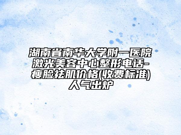 湖南省南華大學(xué)附一醫(yī)院激光美容中心整形電話-瘦臉祛肌價(jià)格(收費(fèi)標(biāo)準(zhǔn))人氣出爐