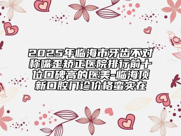 2025年臨海市牙齒不對稱嘴歪矯正醫(yī)院排行前十位口碑高的醫(yī)美-臨海頂新口腔門診價格蠻實(shí)在