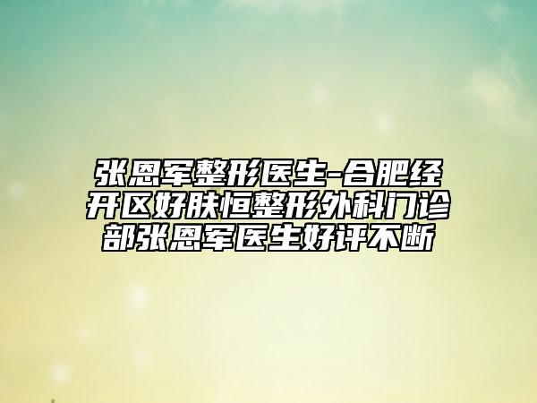 張恩軍整形醫(yī)生-合肥經(jīng)開區(qū)好膚恒整形外科門診部張恩軍醫(yī)生好評(píng)不斷