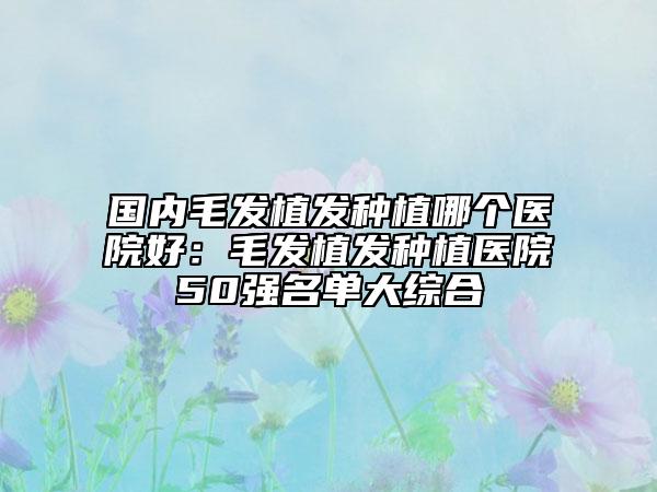 國內(nèi)毛發(fā)植發(fā)種植哪個(gè)醫(yī)院好:毛發(fā)植發(fā)種植醫(yī)院50強(qiáng)名單大綜合