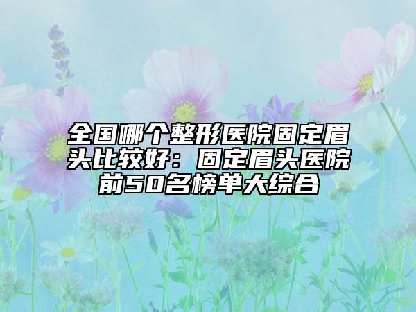 全國(guó)哪個(gè)整形醫(yī)院固定眉頭比較好：固定眉頭醫(yī)院前50名榜單大綜合