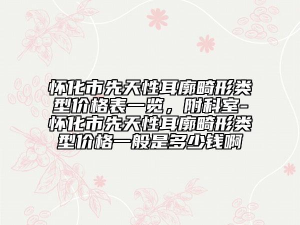 懷化市先天性耳廓畸形類型價格表一覽，附科室-懷化市先天性耳廓畸形類型價格一般是多少錢啊