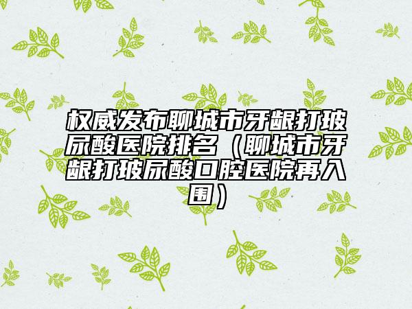 權(quán)威發(fā)布聊城市牙齦打玻尿酸醫(yī)院排名(聊城市牙齦打玻尿酸口腔醫(yī)院再入圍)