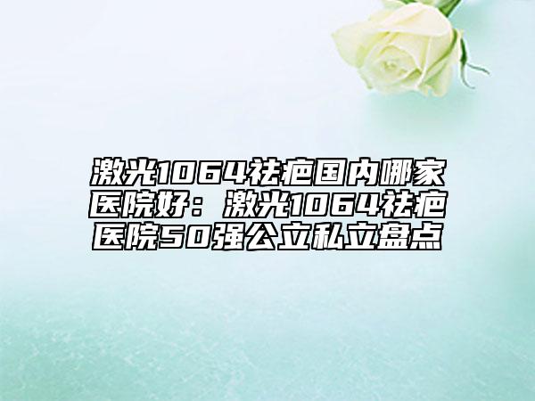 激光1064祛疤國內哪家醫(yī)院好：激光1064祛疤醫(yī)院50強公立私立盤點