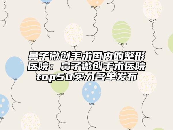 鼻子微創(chuàng)手術國內的整形醫(yī)院：鼻子微創(chuàng)手術醫(yī)院top50實力名單發(fā)布