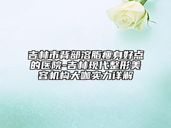 吉林市背部溶脂瘦身好點(diǎn)的醫(yī)院-吉林現(xiàn)代整形美容機(jī)構(gòu)大咖實力詳解