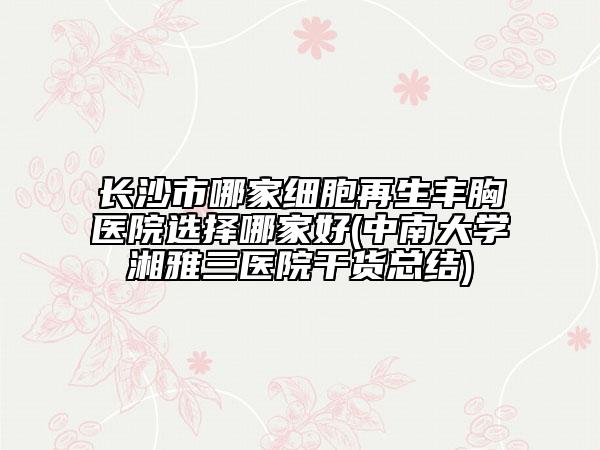 長沙市哪家細胞再生豐胸醫(yī)院選擇哪家好(中南大學湘雅三醫(yī)院干貨總結(jié))