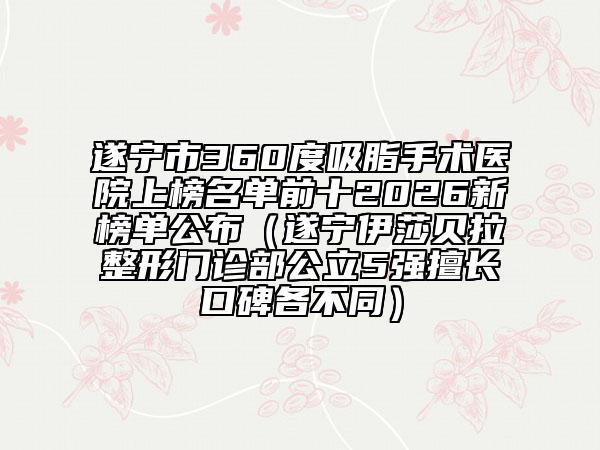 遂寧市360度吸脂手術(shù)醫(yī)院上榜名單前十2026新榜單公布（遂寧伊莎貝拉整形門診部公立5強(qiáng)擅長(zhǎng)口碑各不同）