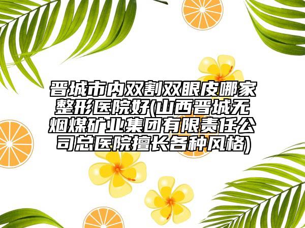晉城市內(nèi)雙割雙眼皮哪家整形醫(yī)院好(山西晉城無(wú)煙煤礦業(yè)集團(tuán)有限責(zé)任公司總醫(yī)院擅長(zhǎng)各種風(fēng)格)