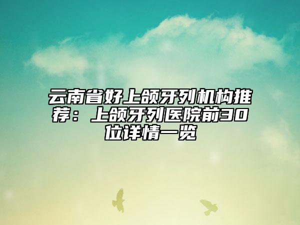 云南省好上頜牙列機(jī)構(gòu)推薦：上頜牙列醫(yī)院前30位詳情一覽