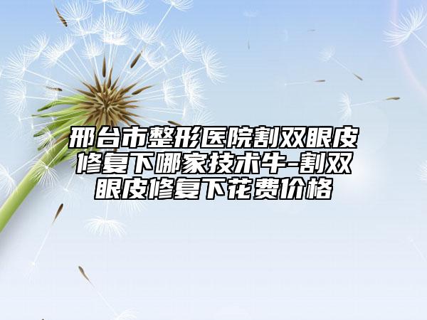 邢臺(tái)市整形醫(yī)院割雙眼皮修復(fù)下哪家技術(shù)牛-割雙眼皮修復(fù)下花費(fèi)價(jià)格