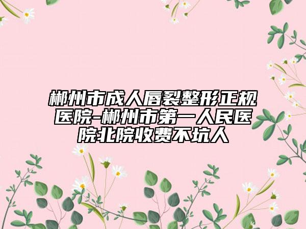 郴州市成人唇裂整形正規(guī)醫(yī)院-郴州市第一人民醫(yī)院北院收費不坑人