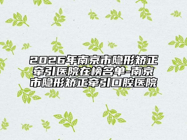 2026年南京市隱形矯正牽引醫(yī)院在榜名單-南京市隱形矯正牽引口腔醫(yī)院