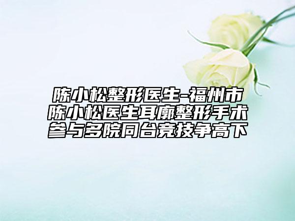 陳小松整形醫(yī)生-福州市陳小松醫(yī)生耳廓整形手術(shù)參與多院同臺(tái)競(jìng)技爭(zhēng)高下