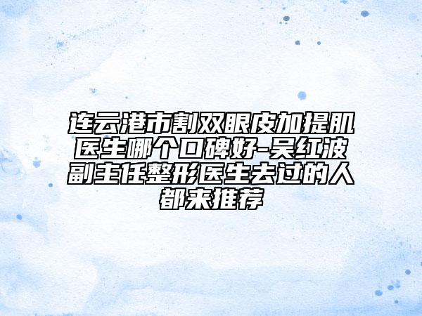 連云港市割雙眼皮加提肌醫(yī)生哪個口碑好-吳紅波副主任整形醫(yī)生去過的人都來推薦