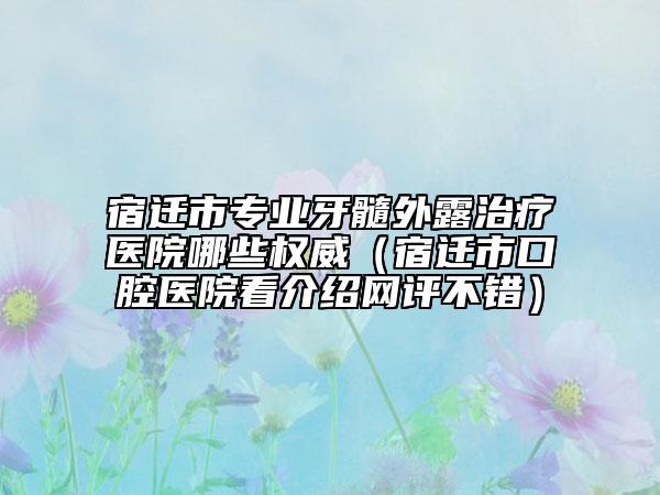 宿遷市專業(yè)牙髓外露治療醫(yī)院哪些權(quán)威（宿遷市口腔醫(yī)院看介紹網(wǎng)評不錯）