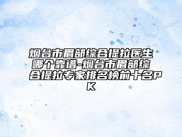 煙臺(tái)市眉部綜合提拉醫(yī)生哪個(gè)靠譜-煙臺(tái)市眉部綜合提拉專家排名榜前十名PK