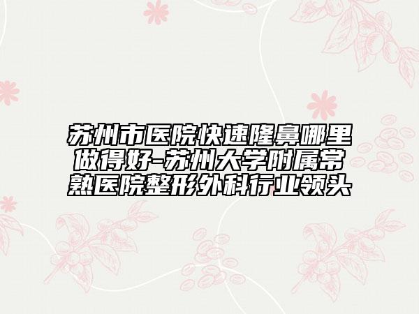蘇州市醫(yī)院快速隆鼻哪里做得好-蘇州大學(xué)附屬常熟醫(yī)院整形外科行業(yè)領(lǐng)頭