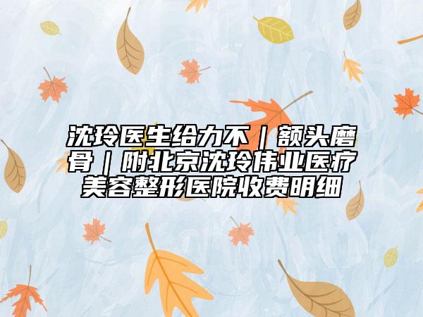 沈玲醫(yī)生給力不｜額頭磨骨｜附北京沈玲偉業(yè)醫(yī)療美容整形醫(yī)院收費明細