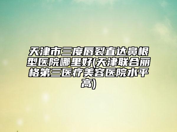 天津市三度唇裂直達(dá)鼻根型醫(yī)院哪里好(天津聯(lián)合麗格第三醫(yī)療美容醫(yī)院水平高)