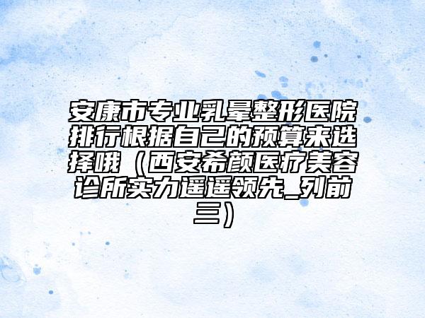 安康市專業(yè)乳暈整形醫(yī)院排行根據(jù)自己的預(yù)算來選擇哦（西安希顏醫(yī)療美容診所實力遙遙領(lǐng)先_列前三）