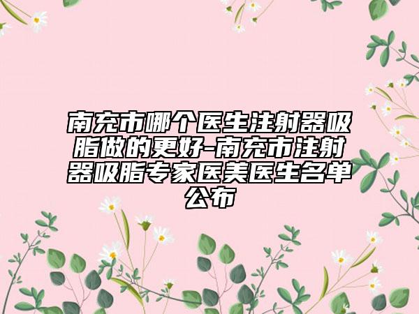 南充市哪個(gè)醫(yī)生注射器吸脂做的更好-南充市注射器吸脂專家醫(yī)美醫(yī)生名單公布