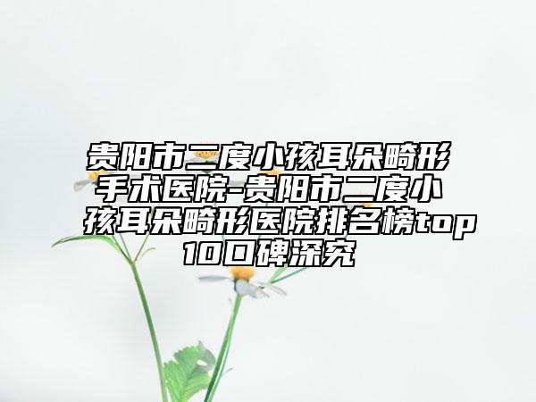 貴陽市二度小孩耳朵畸形手術(shù)醫(yī)院-貴陽市二度小孩耳朵畸形醫(yī)院排名榜top10口碑深究